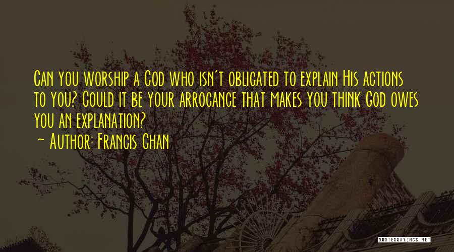 Francis Chan Quotes: Can You Worship A God Who Isn't Obligated To Explain His Actions To You? Could It Be Your Arrogance That