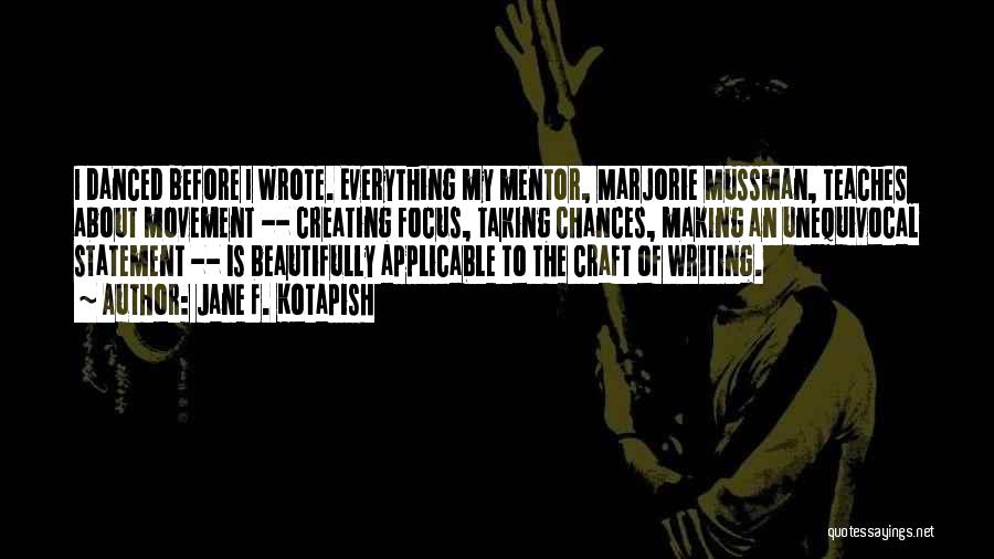 Jane F. Kotapish Quotes: I Danced Before I Wrote. Everything My Mentor, Marjorie Mussman, Teaches About Movement -- Creating Focus, Taking Chances, Making An