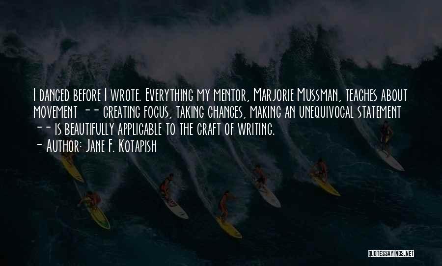 Jane F. Kotapish Quotes: I Danced Before I Wrote. Everything My Mentor, Marjorie Mussman, Teaches About Movement -- Creating Focus, Taking Chances, Making An