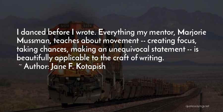 Jane F. Kotapish Quotes: I Danced Before I Wrote. Everything My Mentor, Marjorie Mussman, Teaches About Movement -- Creating Focus, Taking Chances, Making An