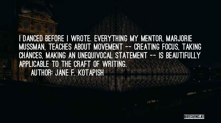 Jane F. Kotapish Quotes: I Danced Before I Wrote. Everything My Mentor, Marjorie Mussman, Teaches About Movement -- Creating Focus, Taking Chances, Making An