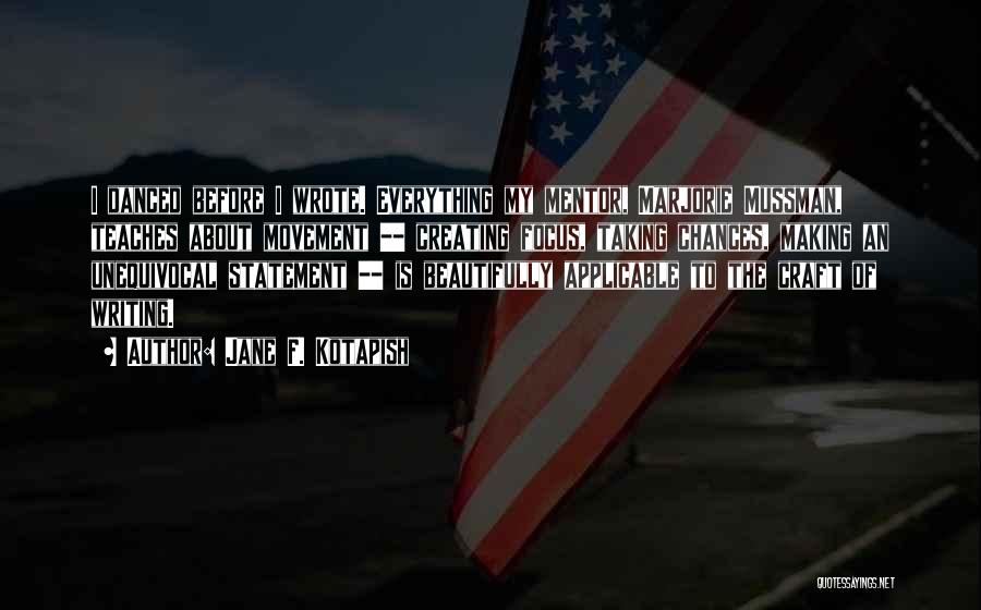 Jane F. Kotapish Quotes: I Danced Before I Wrote. Everything My Mentor, Marjorie Mussman, Teaches About Movement -- Creating Focus, Taking Chances, Making An