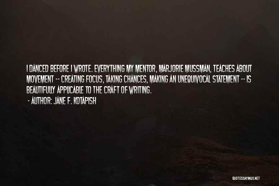 Jane F. Kotapish Quotes: I Danced Before I Wrote. Everything My Mentor, Marjorie Mussman, Teaches About Movement -- Creating Focus, Taking Chances, Making An