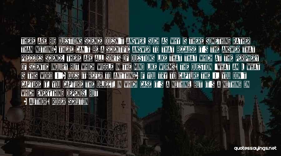 Roger Scruton Quotes: There Are Big Questions Science Doesn't Answer, Such As Why Is There Something Rather Than Nothing? There Can't Be A