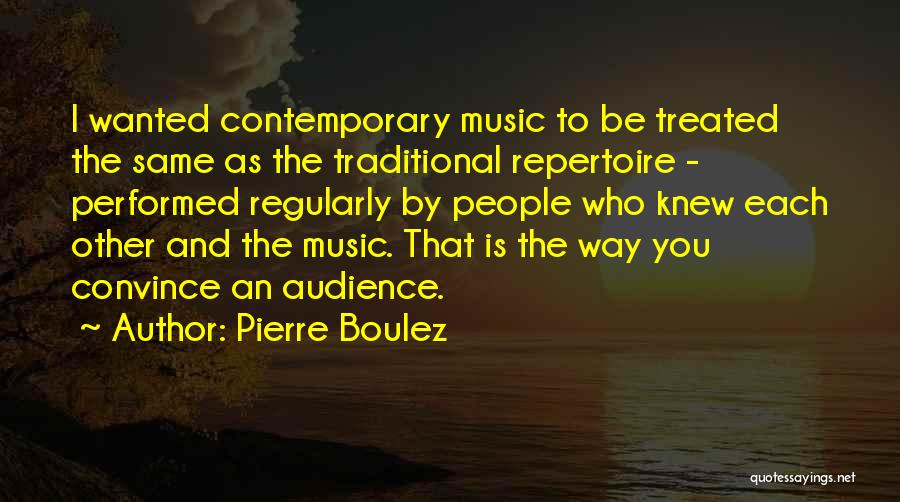 Pierre Boulez Quotes: I Wanted Contemporary Music To Be Treated The Same As The Traditional Repertoire - Performed Regularly By People Who Knew