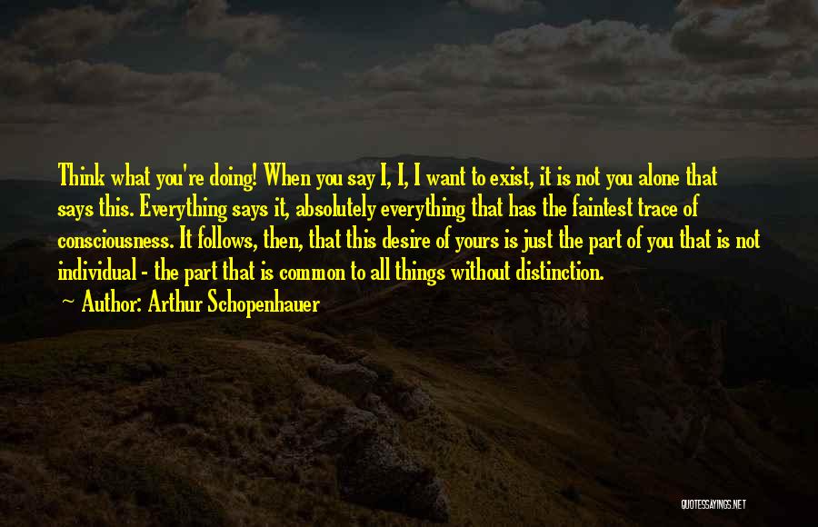 Arthur Schopenhauer Quotes: Think What You're Doing! When You Say I, I, I Want To Exist, It Is Not You Alone That Says