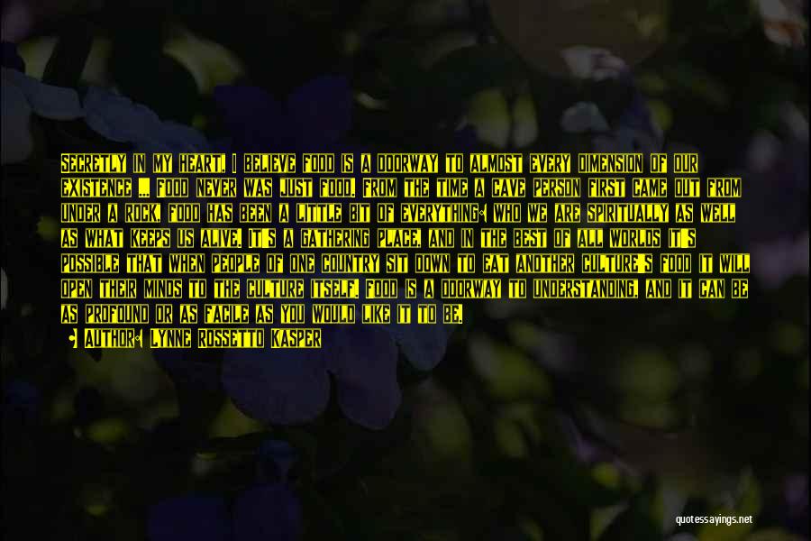 Lynne Rossetto Kasper Quotes: Secretly In My Heart, I Believe Food Is A Doorway To Almost Every Dimension Of Our Existence ... Food Never