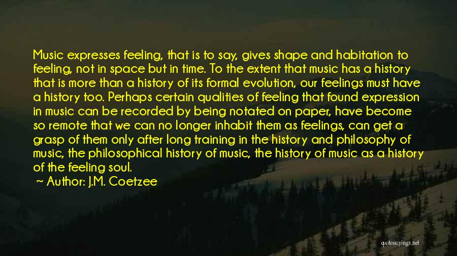 J.M. Coetzee Quotes: Music Expresses Feeling, That Is To Say, Gives Shape And Habitation To Feeling, Not In Space But In Time. To