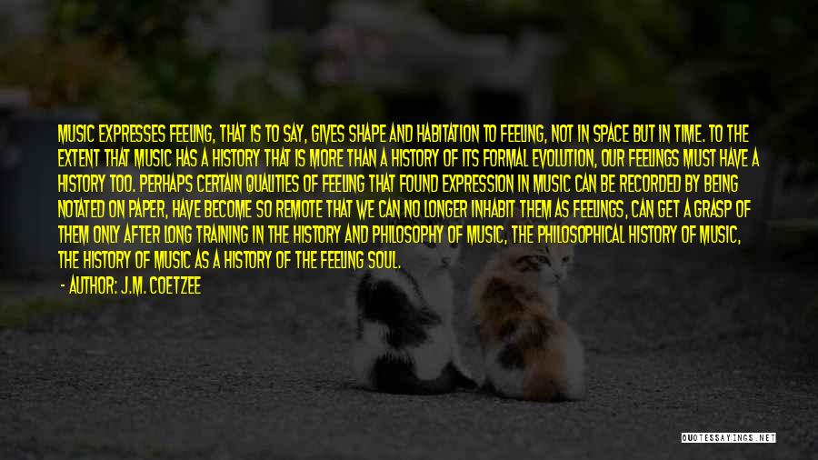 J.M. Coetzee Quotes: Music Expresses Feeling, That Is To Say, Gives Shape And Habitation To Feeling, Not In Space But In Time. To