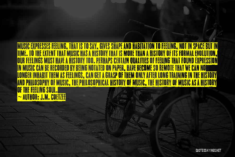 J.M. Coetzee Quotes: Music Expresses Feeling, That Is To Say, Gives Shape And Habitation To Feeling, Not In Space But In Time. To