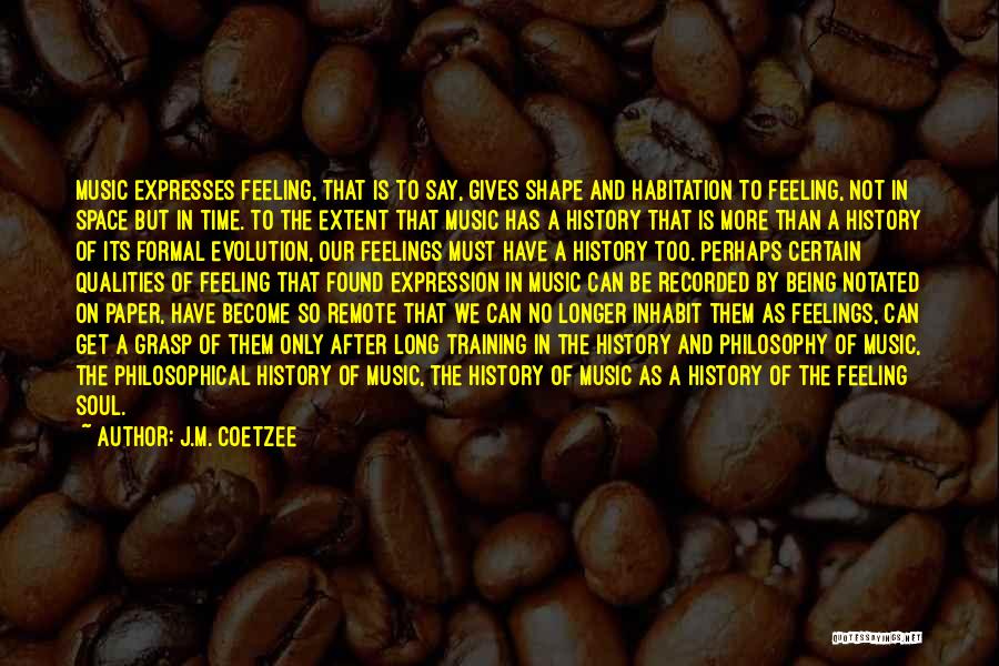 J.M. Coetzee Quotes: Music Expresses Feeling, That Is To Say, Gives Shape And Habitation To Feeling, Not In Space But In Time. To