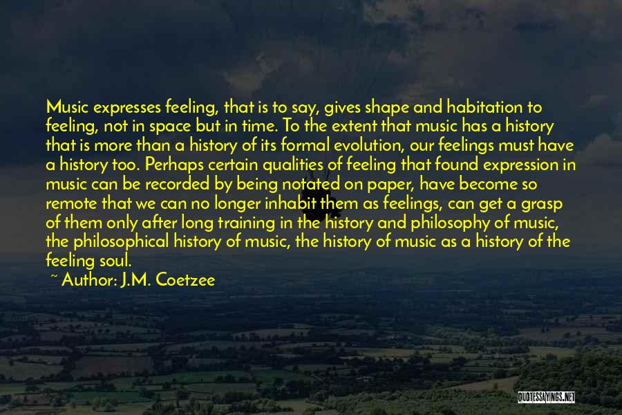 J.M. Coetzee Quotes: Music Expresses Feeling, That Is To Say, Gives Shape And Habitation To Feeling, Not In Space But In Time. To
