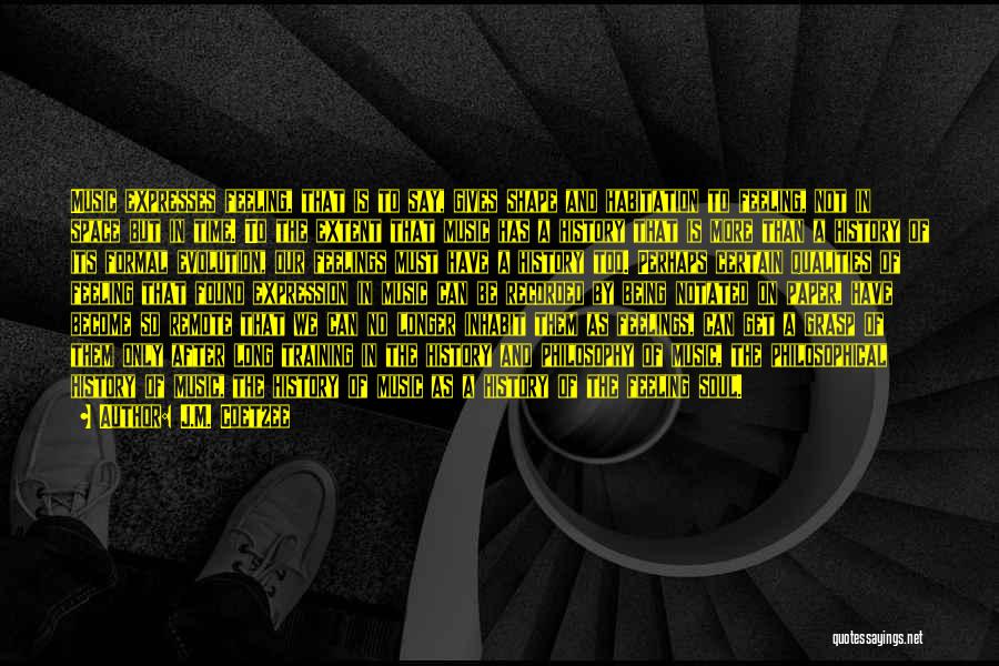J.M. Coetzee Quotes: Music Expresses Feeling, That Is To Say, Gives Shape And Habitation To Feeling, Not In Space But In Time. To