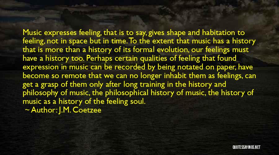 J.M. Coetzee Quotes: Music Expresses Feeling, That Is To Say, Gives Shape And Habitation To Feeling, Not In Space But In Time. To
