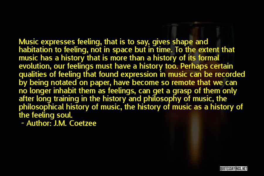 J.M. Coetzee Quotes: Music Expresses Feeling, That Is To Say, Gives Shape And Habitation To Feeling, Not In Space But In Time. To