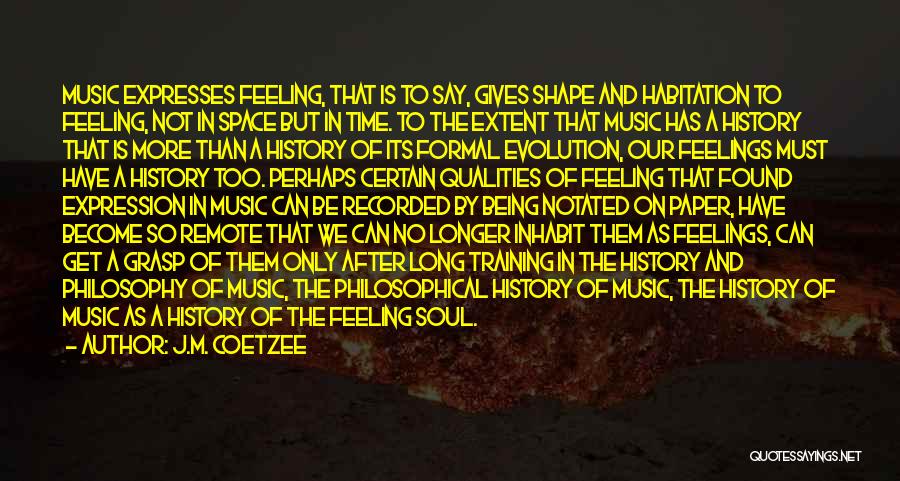 J.M. Coetzee Quotes: Music Expresses Feeling, That Is To Say, Gives Shape And Habitation To Feeling, Not In Space But In Time. To