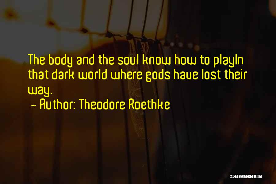 Theodore Roethke Quotes: The Body And The Soul Know How To Playin That Dark World Where Gods Have Lost Their Way.