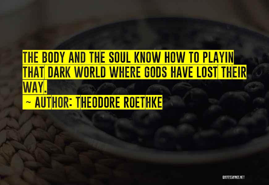 Theodore Roethke Quotes: The Body And The Soul Know How To Playin That Dark World Where Gods Have Lost Their Way.