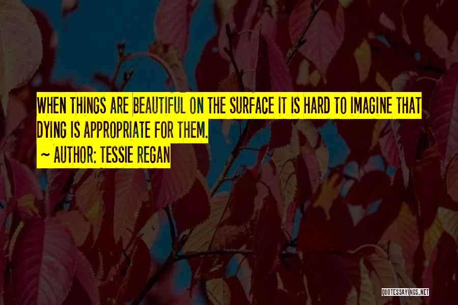 Tessie Regan Quotes: When Things Are Beautiful On The Surface It Is Hard To Imagine That Dying Is Appropriate For Them.