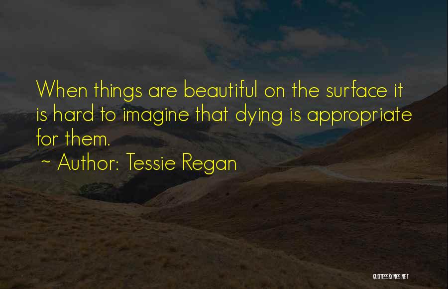 Tessie Regan Quotes: When Things Are Beautiful On The Surface It Is Hard To Imagine That Dying Is Appropriate For Them.