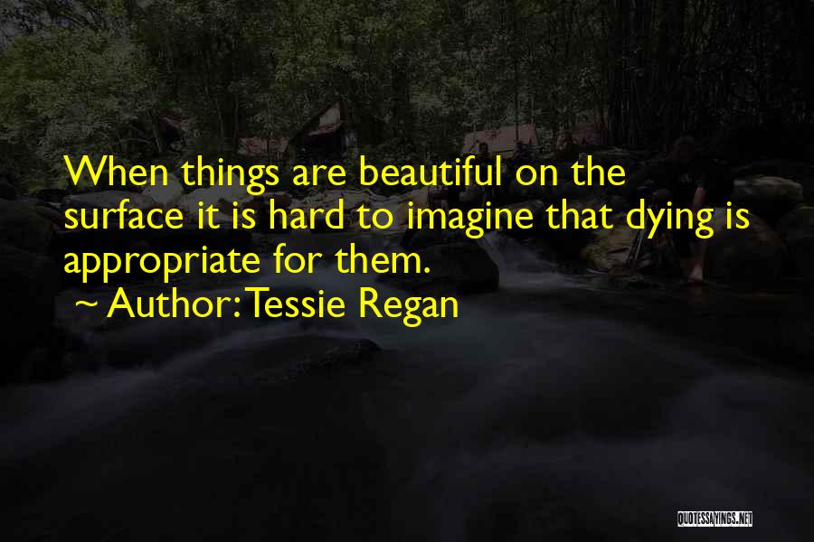 Tessie Regan Quotes: When Things Are Beautiful On The Surface It Is Hard To Imagine That Dying Is Appropriate For Them.