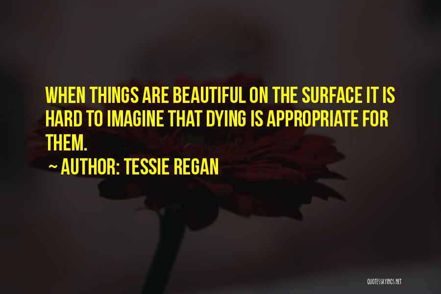 Tessie Regan Quotes: When Things Are Beautiful On The Surface It Is Hard To Imagine That Dying Is Appropriate For Them.