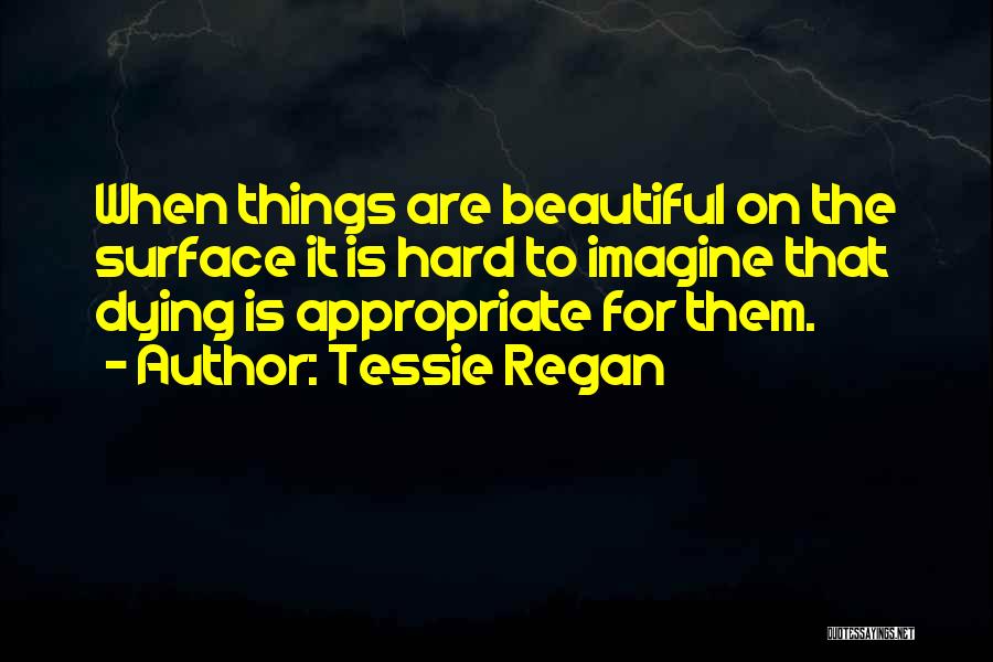 Tessie Regan Quotes: When Things Are Beautiful On The Surface It Is Hard To Imagine That Dying Is Appropriate For Them.