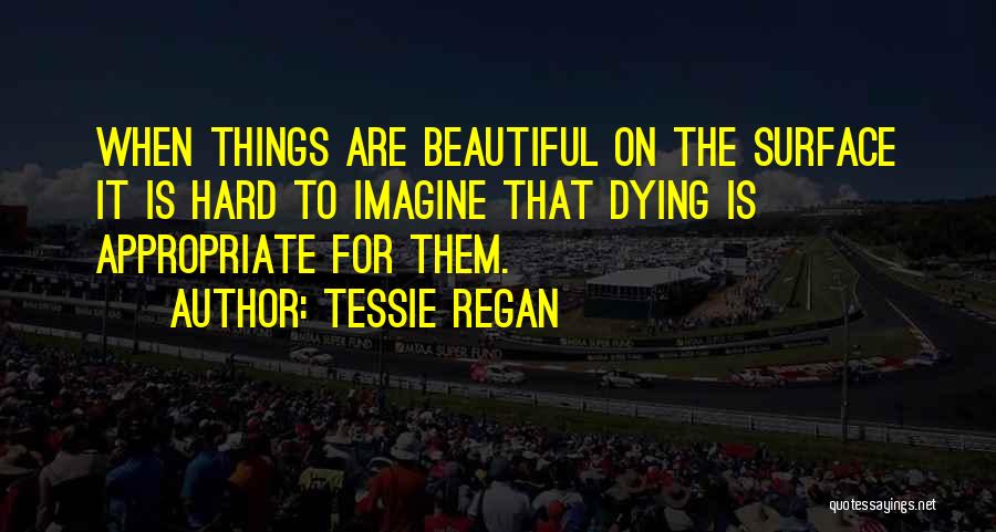 Tessie Regan Quotes: When Things Are Beautiful On The Surface It Is Hard To Imagine That Dying Is Appropriate For Them.