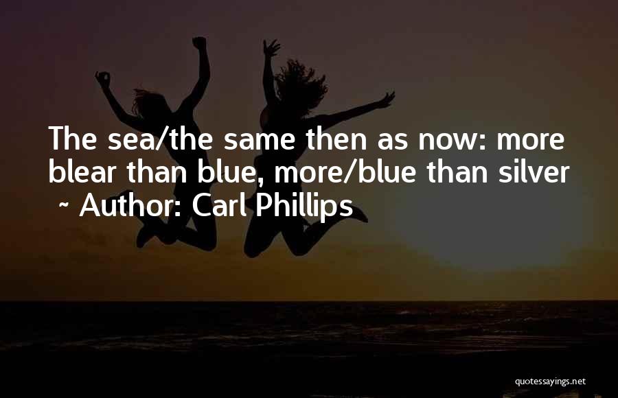 Carl Phillips Quotes: The Sea/the Same Then As Now: More Blear Than Blue, More/blue Than Silver