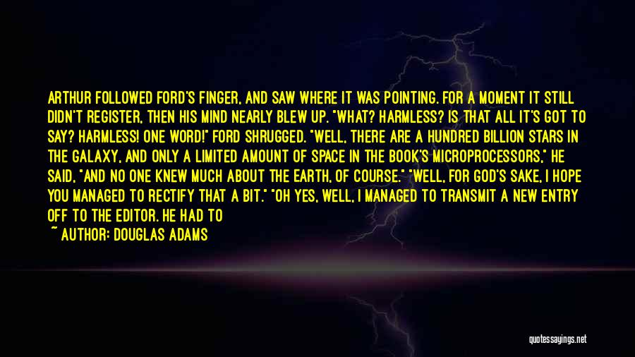 Douglas Adams Quotes: Arthur Followed Ford's Finger, And Saw Where It Was Pointing. For A Moment It Still Didn't Register, Then His Mind