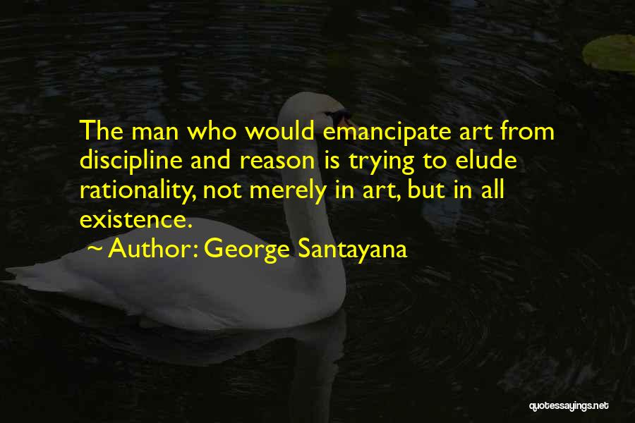 George Santayana Quotes: The Man Who Would Emancipate Art From Discipline And Reason Is Trying To Elude Rationality, Not Merely In Art, But