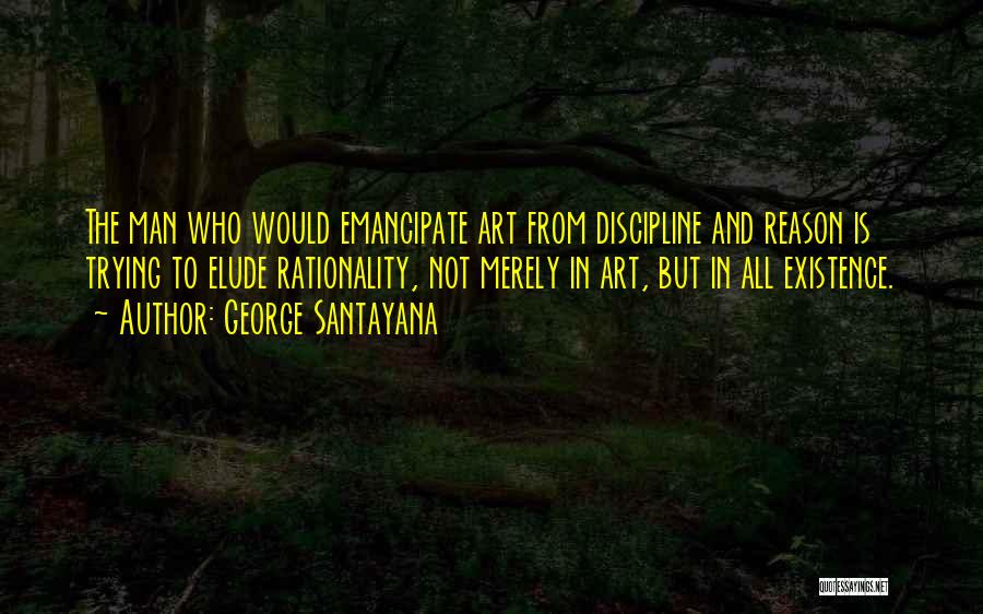 George Santayana Quotes: The Man Who Would Emancipate Art From Discipline And Reason Is Trying To Elude Rationality, Not Merely In Art, But