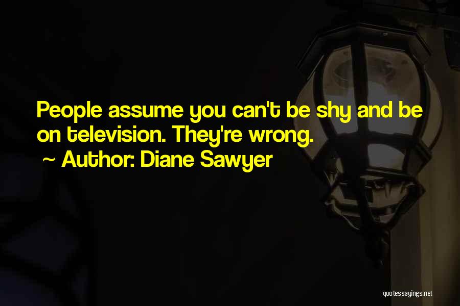 Diane Sawyer Quotes: People Assume You Can't Be Shy And Be On Television. They're Wrong.