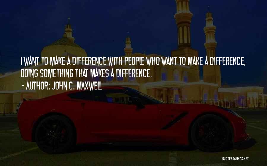 John C. Maxwell Quotes: I Want To Make A Difference With People Who Want To Make A Difference, Doing Something That Makes A Difference.