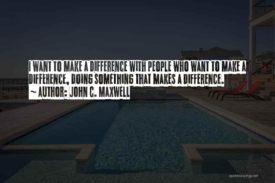 John C. Maxwell Quotes: I Want To Make A Difference With People Who Want To Make A Difference, Doing Something That Makes A Difference.