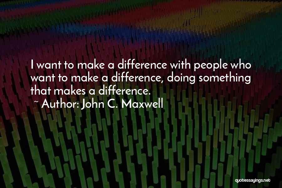 John C. Maxwell Quotes: I Want To Make A Difference With People Who Want To Make A Difference, Doing Something That Makes A Difference.