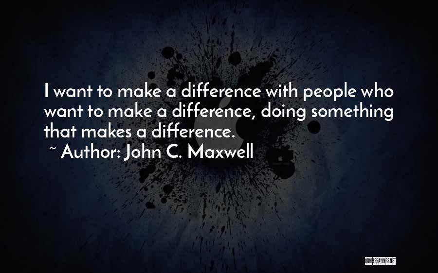 John C. Maxwell Quotes: I Want To Make A Difference With People Who Want To Make A Difference, Doing Something That Makes A Difference.