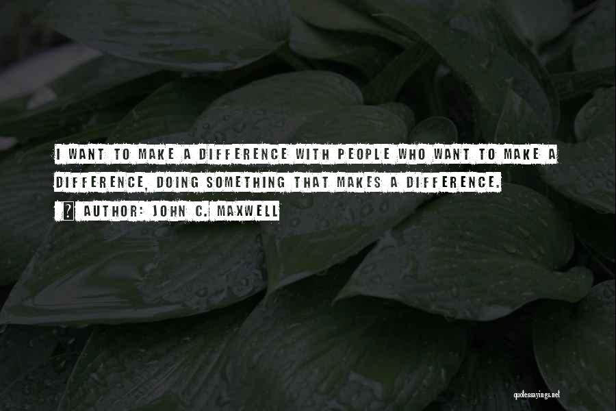 John C. Maxwell Quotes: I Want To Make A Difference With People Who Want To Make A Difference, Doing Something That Makes A Difference.