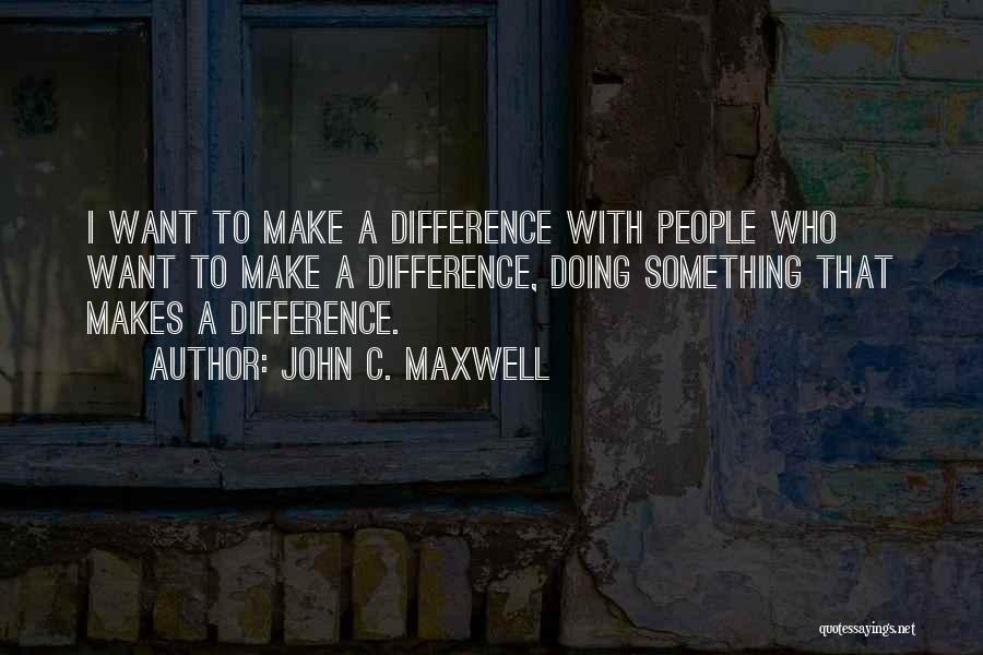 John C. Maxwell Quotes: I Want To Make A Difference With People Who Want To Make A Difference, Doing Something That Makes A Difference.