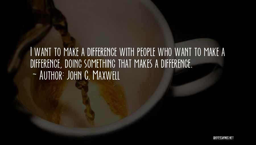 John C. Maxwell Quotes: I Want To Make A Difference With People Who Want To Make A Difference, Doing Something That Makes A Difference.