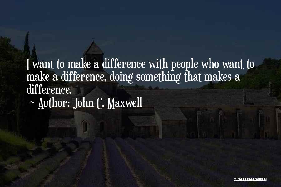 John C. Maxwell Quotes: I Want To Make A Difference With People Who Want To Make A Difference, Doing Something That Makes A Difference.