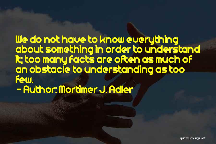 Mortimer J. Adler Quotes: We Do Not Have To Know Everything About Something In Order To Understand It; Too Many Facts Are Often As