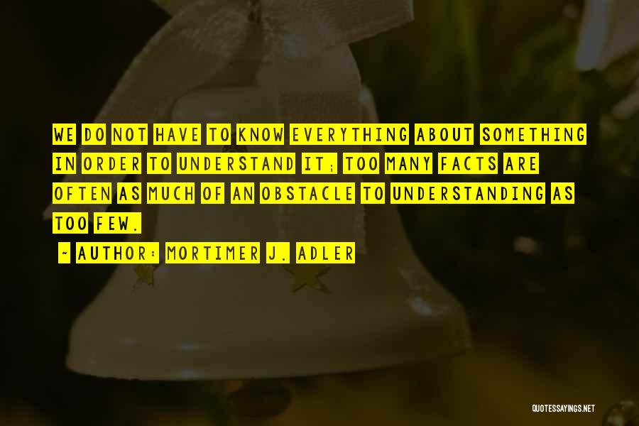 Mortimer J. Adler Quotes: We Do Not Have To Know Everything About Something In Order To Understand It; Too Many Facts Are Often As