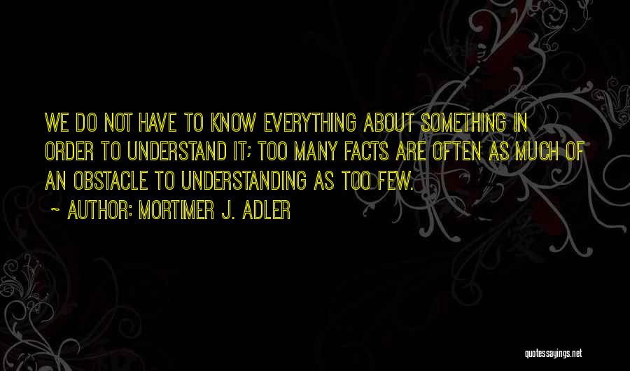 Mortimer J. Adler Quotes: We Do Not Have To Know Everything About Something In Order To Understand It; Too Many Facts Are Often As