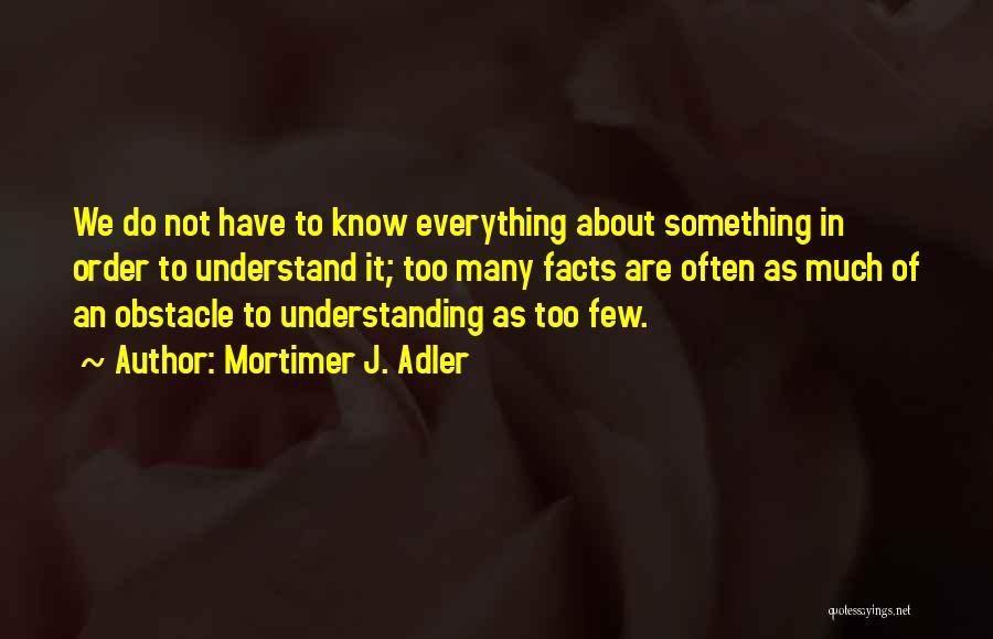 Mortimer J. Adler Quotes: We Do Not Have To Know Everything About Something In Order To Understand It; Too Many Facts Are Often As