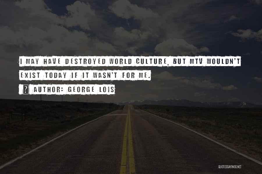 George Lois Quotes: I May Have Destroyed World Culture, But Mtv Wouldn't Exist Today If It Wasn't For Me.