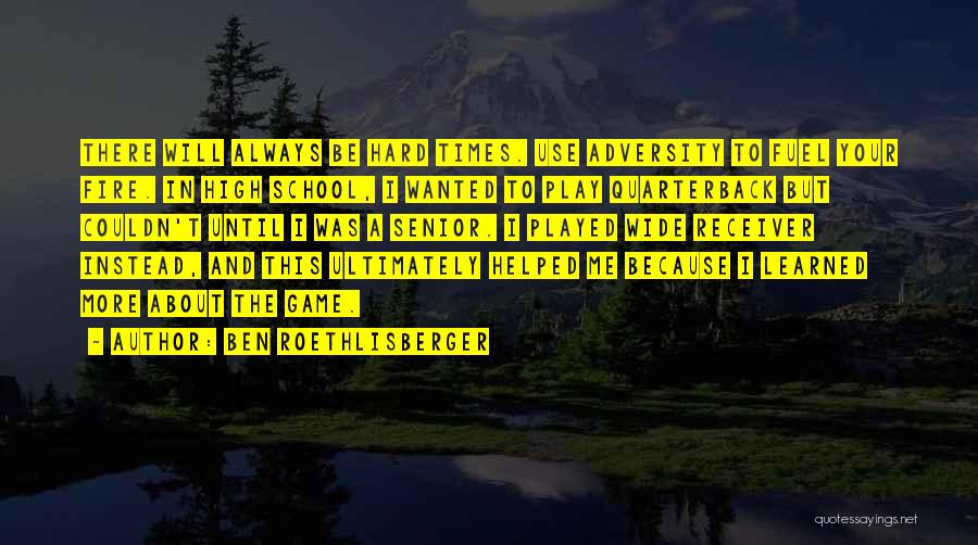 Ben Roethlisberger Quotes: There Will Always Be Hard Times. Use Adversity To Fuel Your Fire. In High School, I Wanted To Play Quarterback