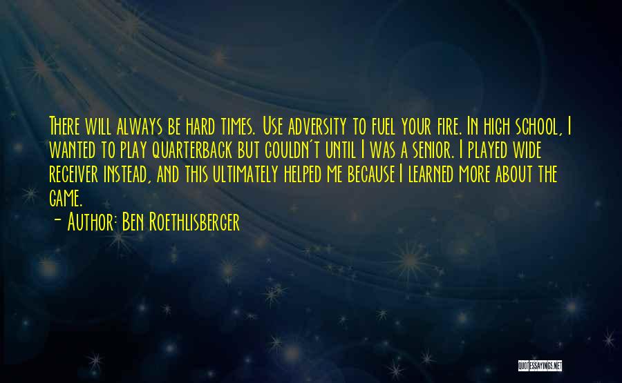 Ben Roethlisberger Quotes: There Will Always Be Hard Times. Use Adversity To Fuel Your Fire. In High School, I Wanted To Play Quarterback