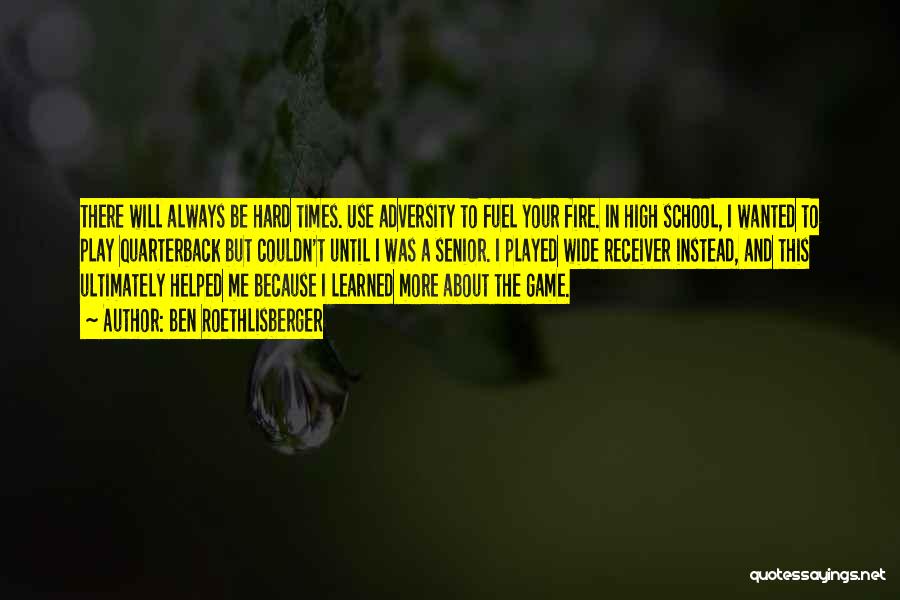 Ben Roethlisberger Quotes: There Will Always Be Hard Times. Use Adversity To Fuel Your Fire. In High School, I Wanted To Play Quarterback
