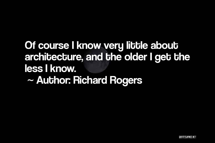 Richard Rogers Quotes: Of Course I Know Very Little About Architecture, And The Older I Get The Less I Know.